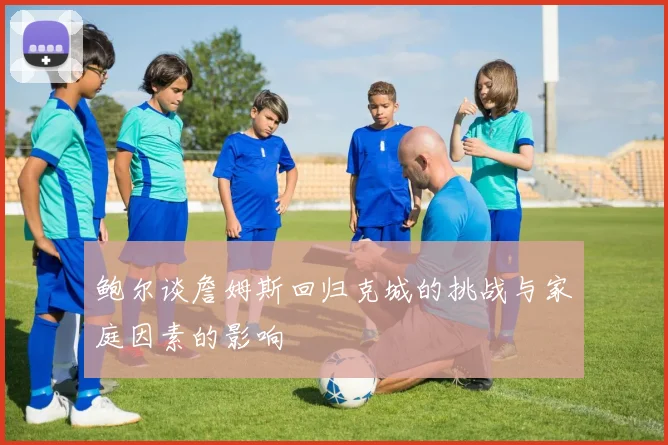 鲍尔谈詹姆斯回归克城的挑战与家庭因素的影响