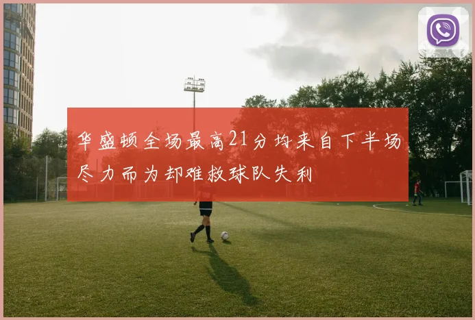华盛顿全场最高21分均来自下半场尽力而为却难救球队失利