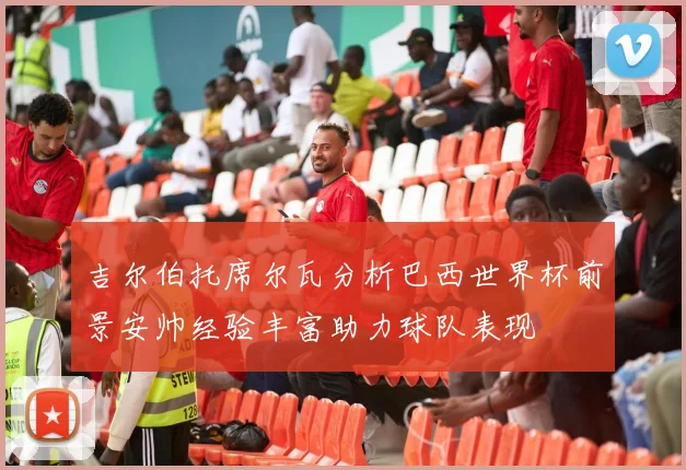 吉尔伯托席尔瓦分析巴西世界杯前景安帅经验丰富助力球队表现