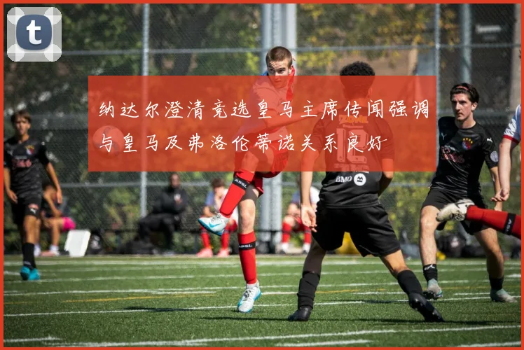 纳达尔澄清竞选皇马主席传闻强调与皇马及弗洛伦蒂诺关系良好