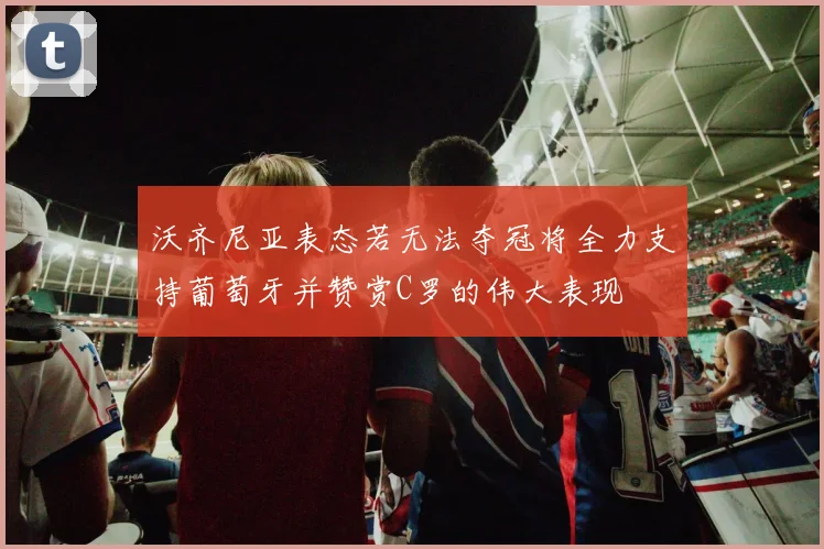 沃齐尼亚表态若无法夺冠将全力支持葡萄牙并赞赏C罗的伟大表现