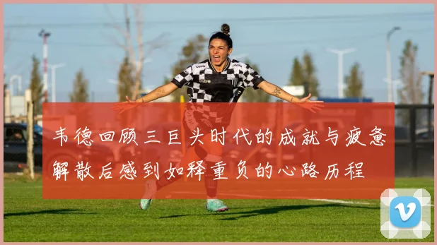 韦德回顾三巨头时代的成就与疲惫解散后感到如释重负的心路历程