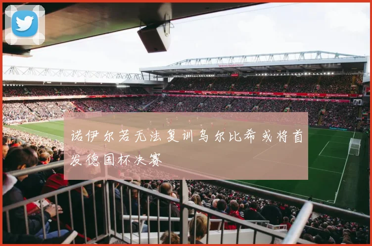 诺伊尔若无法复训乌尔比希或将首发德国杯决赛
