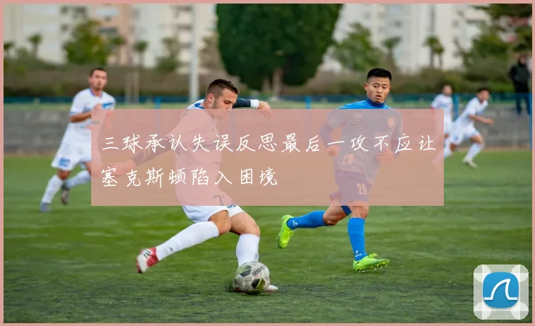 三球承认失误反思最后一攻不应让塞克斯顿陷入困境