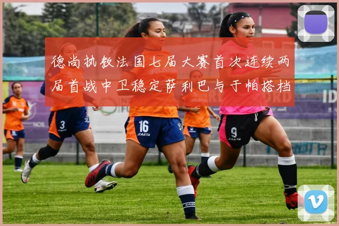 德尚执教法国七届大赛首次连续两届首战中卫稳定萨利巴与于帕搭档