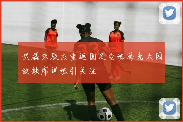武磊朱辰杰重返国足合练蒋光太因故缺席训练引关注