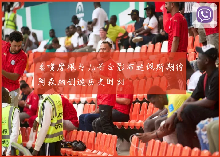 名嘴摩根与儿子合影布达佩斯期待阿森纳创造历史时刻