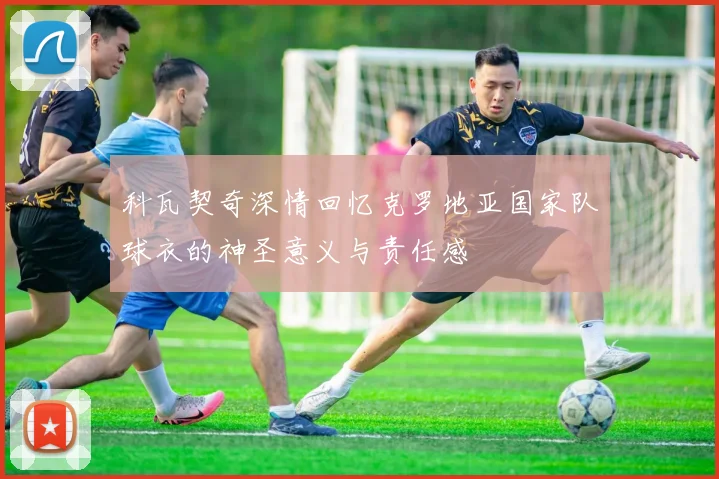 科瓦契奇深情回忆克罗地亚国家队球衣的神圣意义与责任感