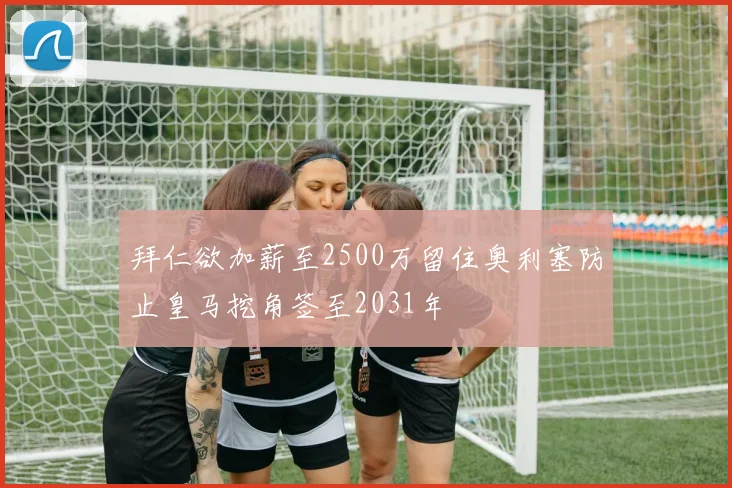 拜仁欲加薪至2500万留住奥利塞防止皇马挖角签至2031年
