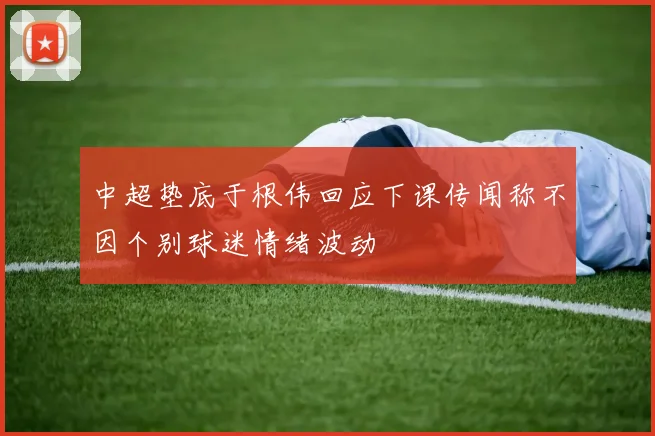 中超垫底于根伟回应下课传闻称不因个别球迷情绪波动