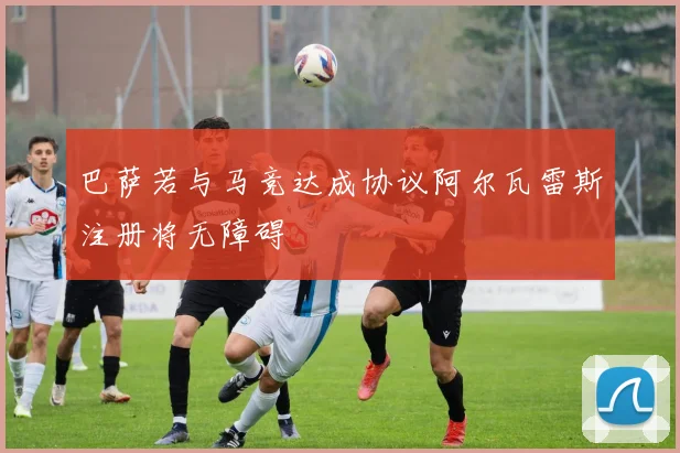 巴萨若与马竞达成协议阿尔瓦雷斯注册将无障碍